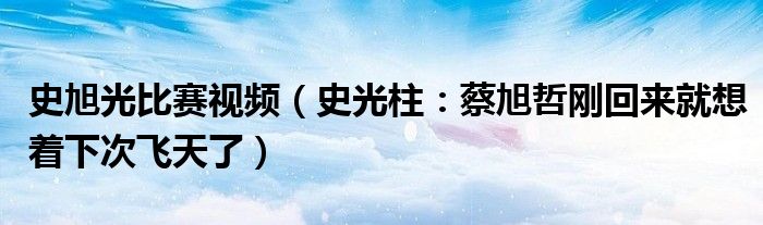 史旭光比赛视频（史光柱：蔡旭哲刚回来就想着下次飞天了）