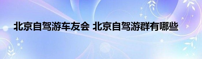 北京自驾游车友会 北京自驾游群有哪些