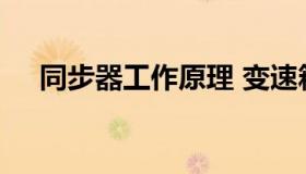同步器工作原理 变速箱同步器工作原理
