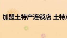 加盟土特产连锁店 土特产店加盟有哪些品牌