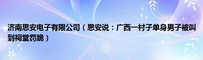 济南思安电子有限公司（思安说：广西一村子单身男子被叫到祠堂罚跪）