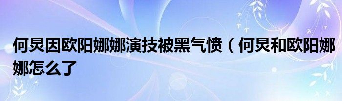 何炅因欧阳娜娜演技被黑气愤（何炅和欧阳娜娜怎么了