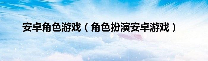 安卓角色游戏（角色扮演安卓游戏）