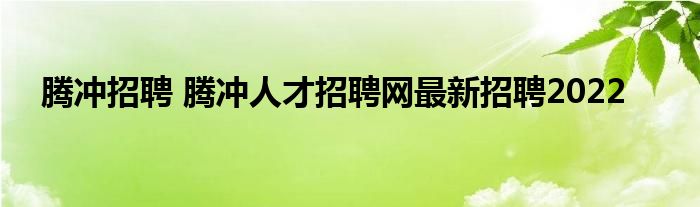 腾冲招聘 腾冲人才招聘网最新招聘2022