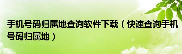 手机号码归属地查询软件下载（快速查询手机号码归属地）