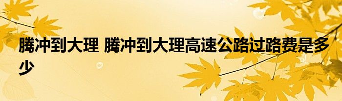 腾冲到大理 腾冲到大理高速公路过路费是多少