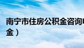 南宁市住房公积金咨询电话（南宁市住房公积金）