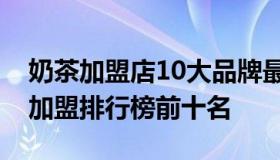 奶茶加盟店10大品牌最新2021 2021奶茶店加盟排行榜前十名