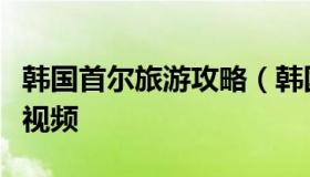 韩国首尔旅游攻略（韩国首尔旅游攻略自由行视频