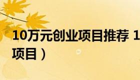 10万元创业项目推荐 10万左右创业有哪些好项目）