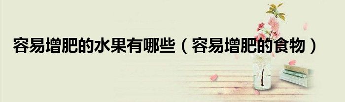 容易胖的水果蔬菜有哪些（容易长胖的水果有哪些?）