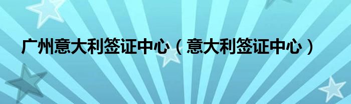 广州意大利签证中心工作时间（广州意大利签证中心咨询电话）