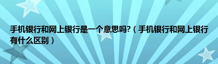 手机银行和网上银行是一个意思吗（手机银行和网上银行是一家吗）