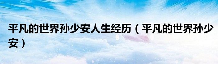 平凡的世界孙少平结局（平凡的世界孙少安人生经历思维导图）