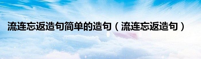 用流连忘返造句怎么造（流连忘返造句简单的造句一年级）