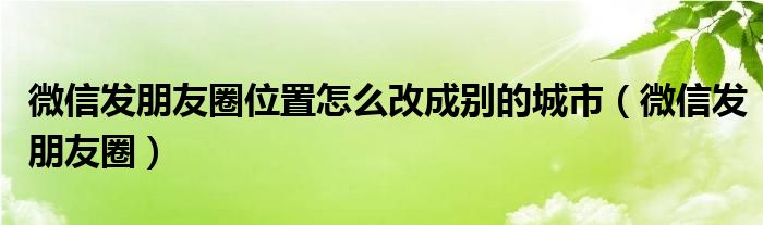 微信发朋友圈位置自定义修改地区（微信发朋友圈位置怎么改成自己想要的）