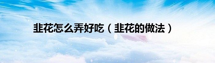 韭花应该怎么做才好吃（韭花应该怎么做）