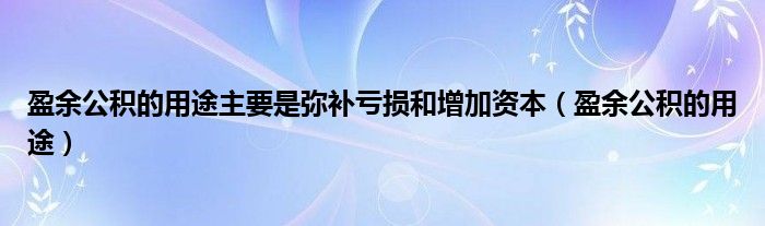 盈余公积的用途主要是弥补亏损和增加资本( )（盈余公积的用途主要是指）