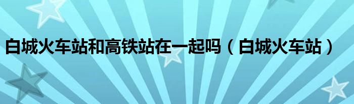 白城火车站和动车站距离（白城火车站和动车站是一起的吗）