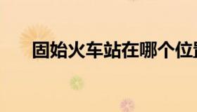 固始火车站在哪个位置（固始火车站）