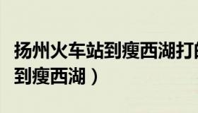 扬州火车站到瘦西湖打的多少钱（扬州火车站到瘦西湖）