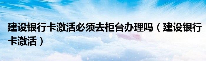 建设银行卡激活必须去建设银行吗（建设银行卡激活必须去指定银行吗）
