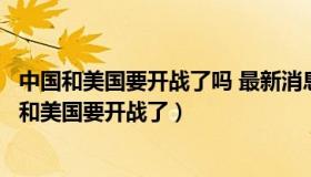 中国和美国要开战了吗 最新消息美国和那个国家干仗（中国和美国要开战了）
