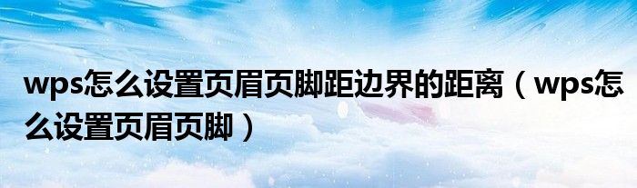 wps怎么设置页眉页脚边距（wps怎么设置页眉页脚距边界）