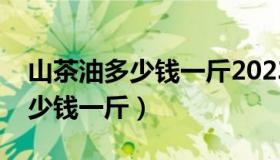 山茶油多少钱一斤2023压榨一级（山茶油多少钱一斤）