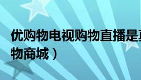 优购物电视购物直播是真的吗（优购物电视购物商城）