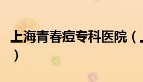 上海青春痘专科医院（上海青春痘治疗好医院）