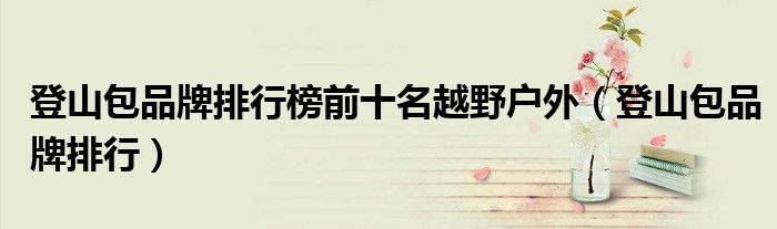 登山包品牌排行榜前十名越野户外（登山包品牌大全）