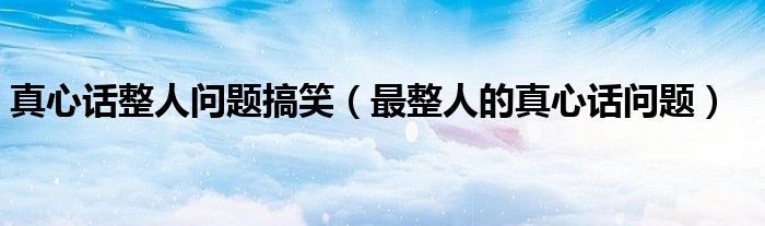 真心话100道犀利问题搞笑（真心话整人问题搞笑大全）
