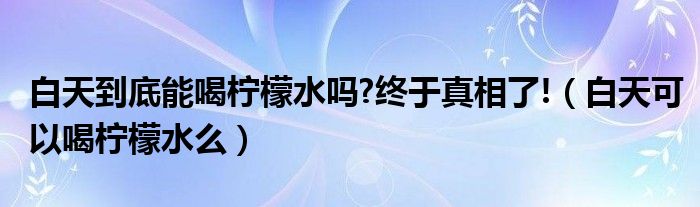 白天能喝柠檬嘛（白天到底能喝柠檬水吗减肥）