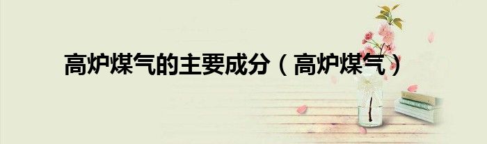 高炉煤气的主要成分和含量（高炉煤气的主要成分含量是多少）