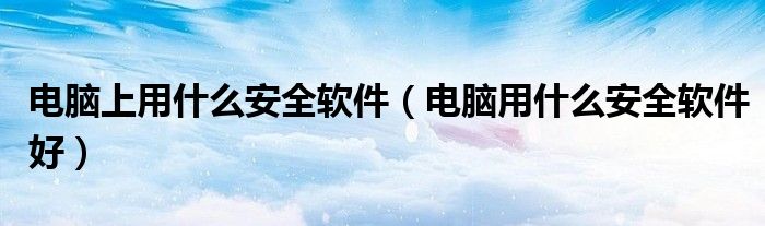 电脑上什么安全软件有必要下（电脑用哪种安全软件好）