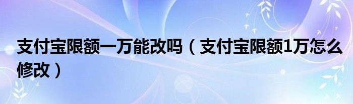 支付宝限额一万五怎么解除（支付宝限额一万能改吗安全吗）