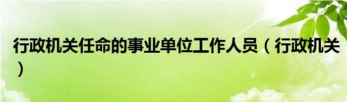 行政机关任命的事业单位人员是指谁（行政机关任命的事业单位是指哪些）