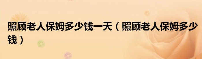 照顾老人保姆多少钱一小时（照顾老人保姆多少钱一个月 杭州）