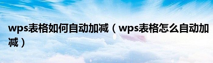 wps表格自动加减法求和（wps表格自动加减公式怎么设置）