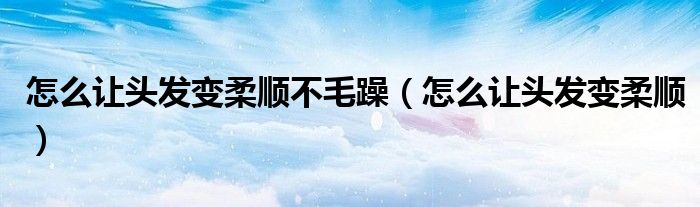 怎么能让头发柔顺（怎么能让头发柔顺不毛）