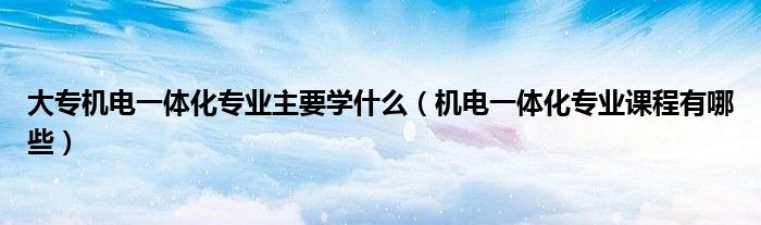 大专机电一体化专业主要学什么（大专机电一体化专业主要学什么课程）