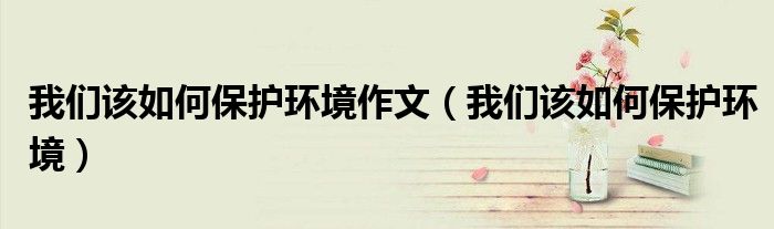 我们如何保护环境作文（我们该如何保护环境作文英语）