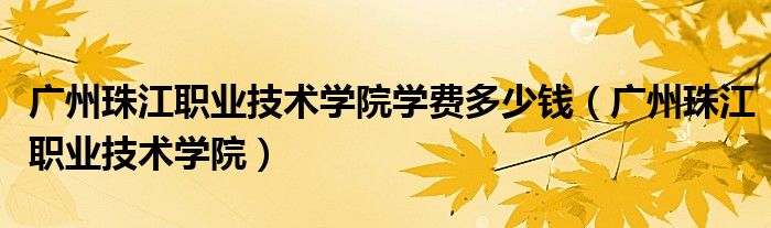 广州珠江职业技术学院校长（广州珠江职业技术学院学费多少钱）