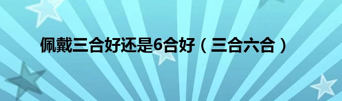 佩戴三合好还是6合好（佩戴三合好还是6合好化解太岁）