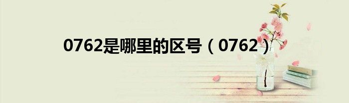 0762是哪里的区号啊（0765是哪里的电话区号）