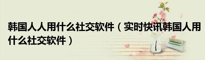 韩国人在用什么社交软件 韩国人都用什么社交软件