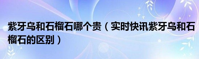 紫牙乌和橙红石榴石的区别 紫牙乌和橙红石榴石哪个贵