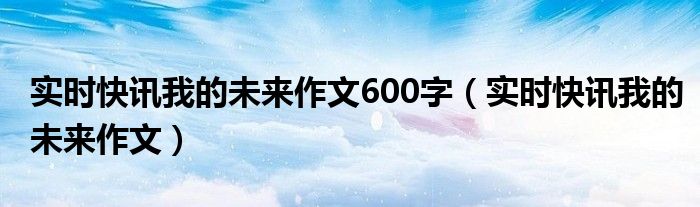 实时快讯我的未来作文600字（实时快讯我的未来作文）
