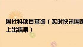 国社科项目查询（实时快讯国家社科网上提交结项后多久省上出结果）